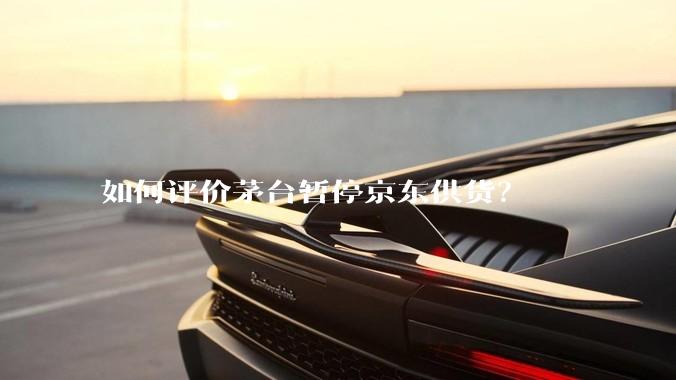 如何评价茅台暂停京东供货？