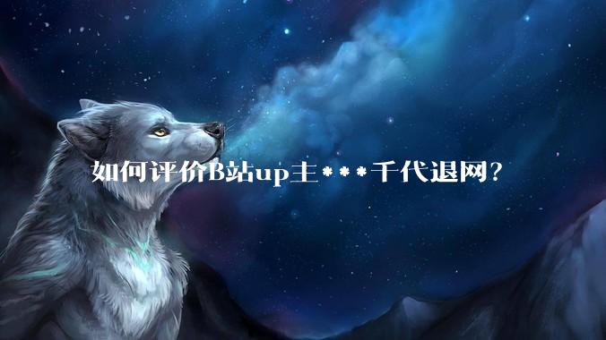 如何评价B站up主***千代退网？