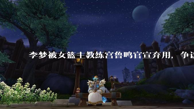 李梦被女篮主教练宫鲁鸣官宣弃用，争议很大，怎么看待？