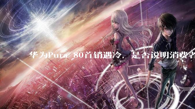 华为Pura 80首销遇冷，是否说明消费者已经开始对麒麟芯片性能有所觉醒？